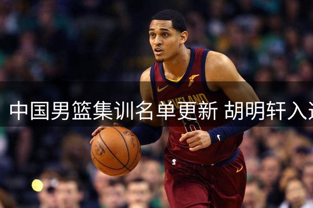 中国男篮集训名单更新 胡明轩入选替换两名队员