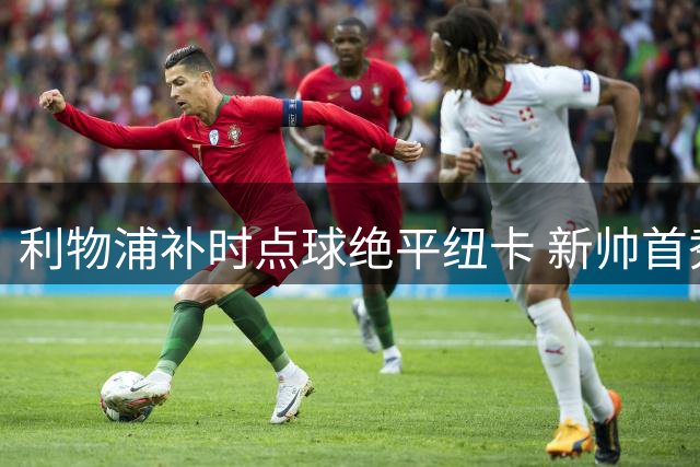 利物浦补时点球绝平纽卡 新帅首秀各留遗憾