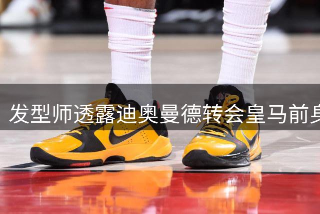 发型师透露迪奥曼德转会皇马前身体状况不佳