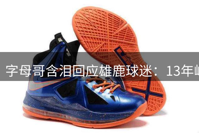字母哥含泪回应雄鹿球迷：13年峥嵘岁月铸就永恒归属