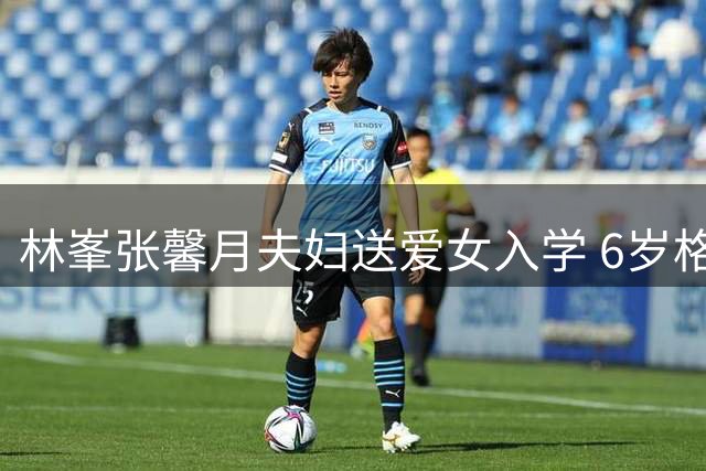 林峯张馨月夫妇送爱女入学 6岁格格在上海开启小学生活