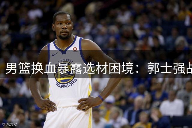 男篮换血暴露选材困境：郭士强战术调整陷两难困局