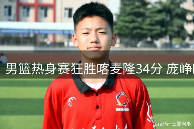 男篮热身赛狂胜喀麦隆34分 庞峥麟12分钟高效输出惊艳全场