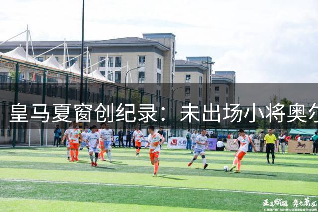 皇马夏窗创纪录：未出场小将奥尔特加转会法甲