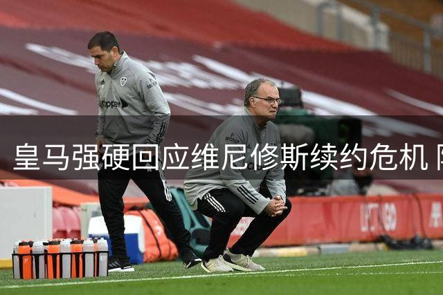 皇马强硬回应维尼修斯续约危机 阿森纳天价合约恐难如愿