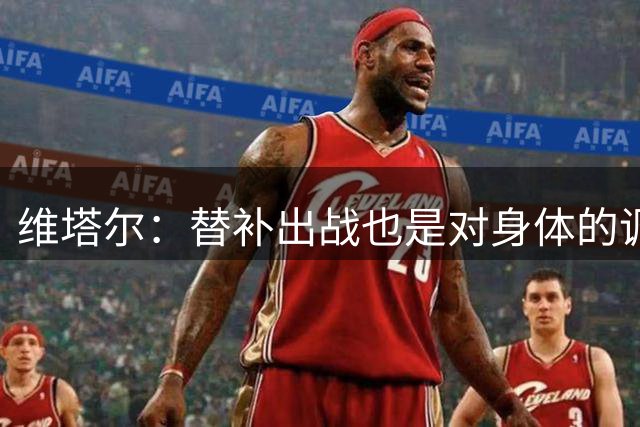 维塔尔：替补出战也是对身体的调整；足协杯要争取晋级