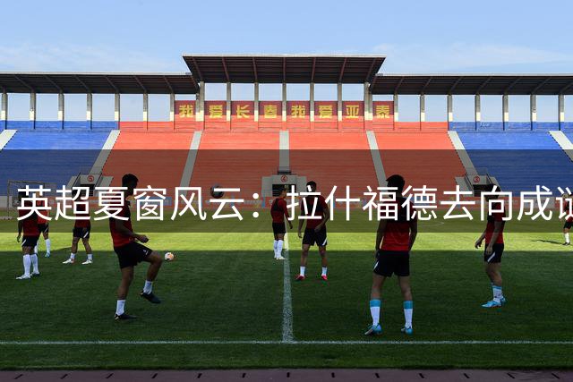 英超夏窗风云：拉什福德去向成谜 利物浦天价追逐巴黎新星