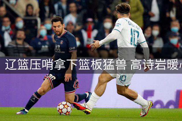 辽篮压哨拿下篮板猛兽 高诗岩暖心告别山东旧将