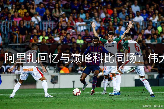 阿里扎回忆与巅峰科比同场：伟大表演让人忘我